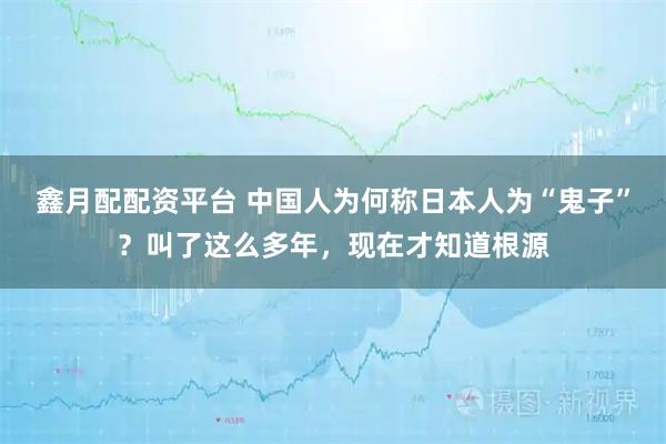鑫月配配资平台 中国人为何称日本人为“鬼子”？叫了这么多年，现在才知道根源