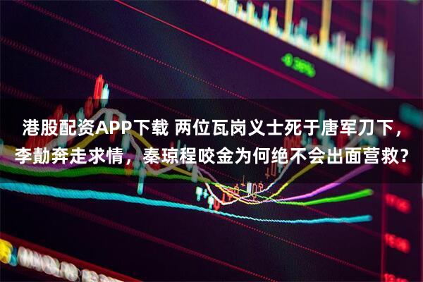 港股配资APP下载 两位瓦岗义士死于唐军刀下，李勣奔走求情，秦琼程咬金为何绝不会出面营救？