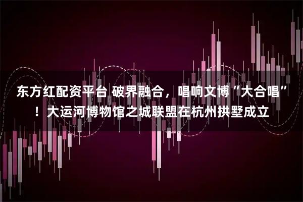 东方红配资平台 破界融合，唱响文博“大合唱”！大运河博物馆之城联盟在杭州拱墅成立