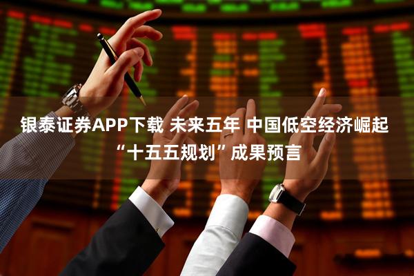 银泰证券APP下载 未来五年 中国低空经济崛起 “十五五规划”成果预言