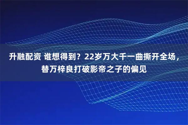 升融配资 谁想得到？22岁万大千一曲撕开全场，替万梓良打破影帝之子的偏见