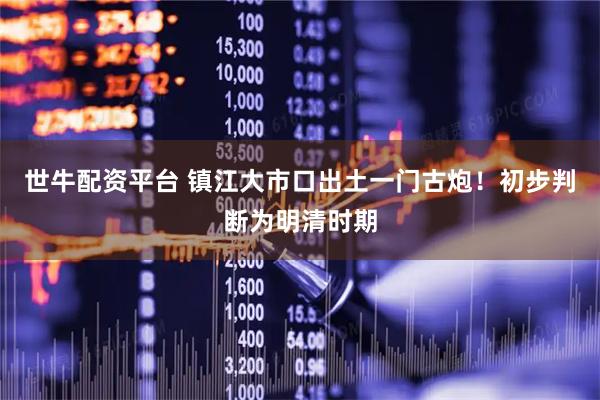 世牛配资平台 镇江大市口出土一门古炮！初步判断为明清时期