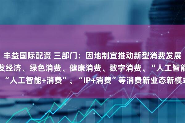 丰益国际配资 三部门：因地制宜推动新型消费发展 积极探索金融支持首发经济、绿色消费、健康消费、数字消费、“人工智能+消费”、“IP+消费”等消费新业态新模式的有效举措