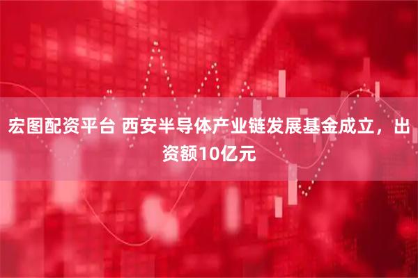 宏图配资平台 西安半导体产业链发展基金成立，出资额10亿元