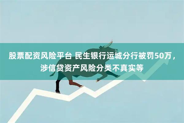股票配资风险平台 民生银行运城分行被罚50万，涉信贷资产风险分类不真实等