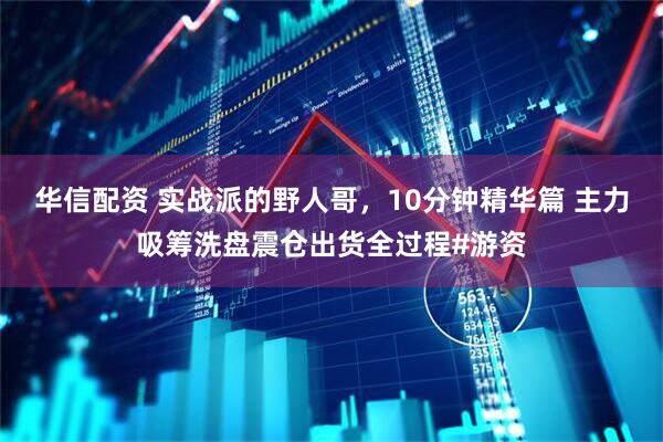 华信配资 实战派的野人哥，10分钟精华篇 主力吸筹洗盘震仓出货全过程#游资