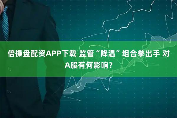 倍操盘配资APP下载 监管“降温”组合拳出手 对A股有何影响？