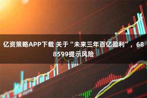 亿资策略APP下载 关于“未来三年百亿盈利”，688599提示风险