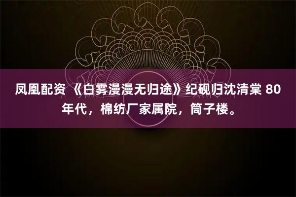凤凰配资 《白雾漫漫无归途》纪砚归沈清棠 80年代，棉纺厂家属院，筒子楼。