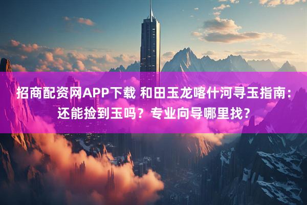 招商配资网APP下载 和田玉龙喀什河寻玉指南：还能捡到玉吗？专业向导哪里找？