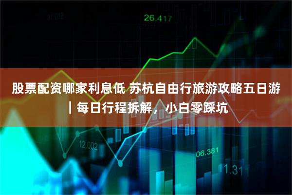 股票配资哪家利息低 苏杭自由行旅游攻略五日游｜每日行程拆解，小白零踩坑