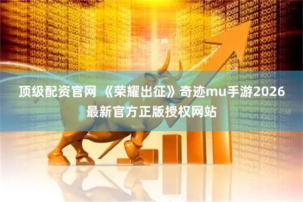 顶级配资官网 《荣耀出征》奇迹mu手游2026最新官方正版授权网站