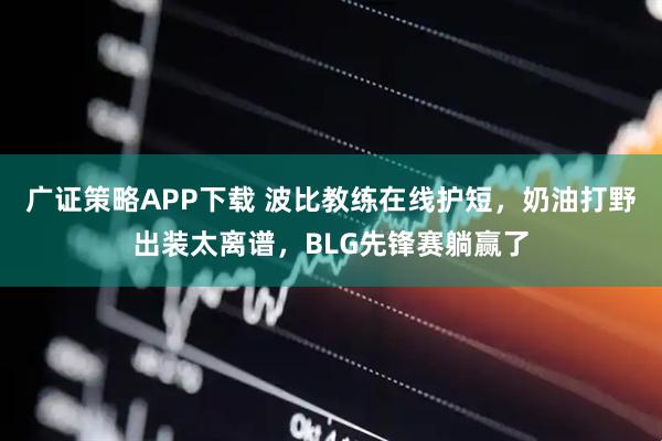 广证策略APP下载 波比教练在线护短，奶油打野出装太离谱，BLG先锋赛躺赢了